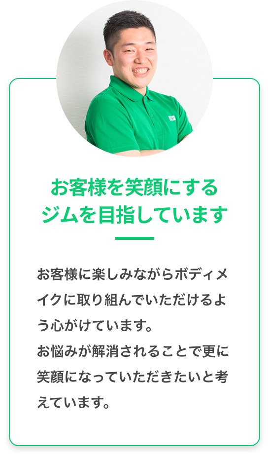 お客様を笑顔にするジムを目指しています：お客様に楽しみながらボディメイクに取り組んでいただけるように心がけています。お悩みが解消さらることでさらに 笑顔になっていただきたいと考えています。