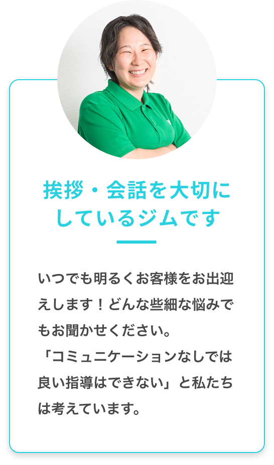 挨拶・会話を大切にしているジムです：いつでも明るくお客様をお出迎えします！どんな些細な悩みもお聞かせください。「コミュニケーションなしでは良い指導はできない」と私たちは考えています。