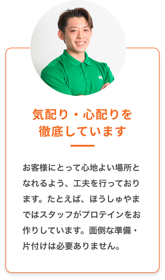 気配り・心配りを徹底しています：お客様にとって心地よい場所とならるよう、工夫を行なっております。たとえば、ほうしゅやまではスタッフがプロテインをお作りしています。面倒な準備・片付けは必要ありません。