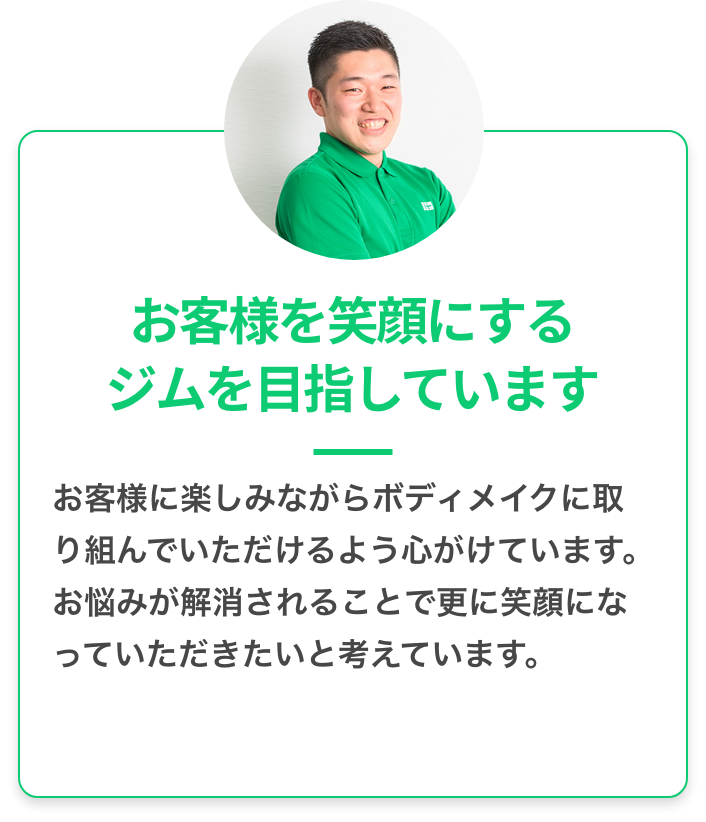 お客様を笑顔にするジムを目指しています：お客様に楽しみながらボディメイクに取り組んでいただけるように心がけています。お悩みが解消さらることでさらに 笑顔になっていただきたいと考えています。