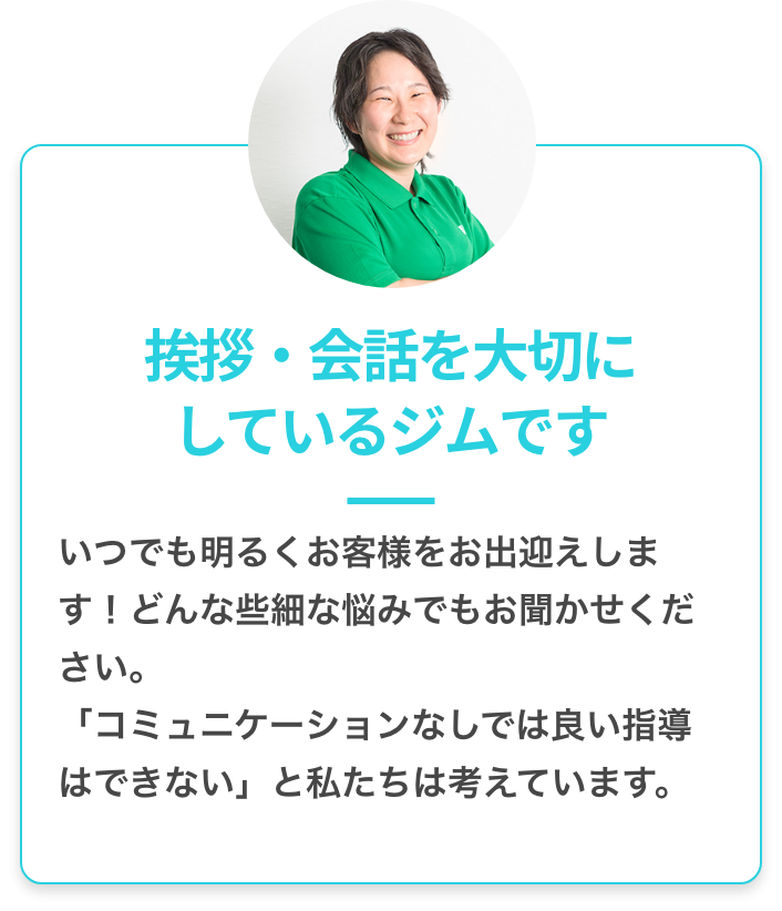 挨拶・会話を大切にしているジムです：いつでも明るくお客様をお出迎えします！どんな些細な悩みもお聞かせください。「コミュニケーションなしでは良い指導はできない」と私たちは考えています。