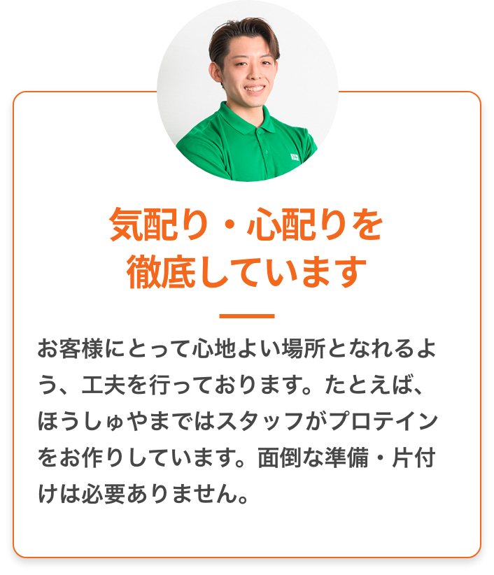 気配り・心配りを徹底しています：お客様にとって心地よい場所とならるよう、工夫を行なっております。たとえば、ほうしゅやまではスタッフがプロテインをお作りしています。面倒な準備・片付けは必要ありません。